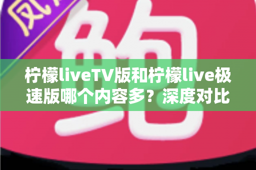 柠檬liveTV版和柠檬live极速版哪个内容多?深度对比解析帮你选出最合适的版本 柠檬liveTV版和柠檬live极速版哪个内容多?深度对比解析帮你选出最合适的版本