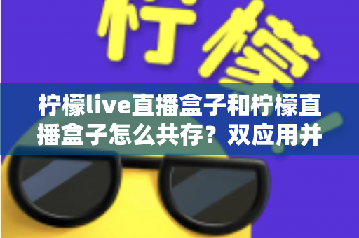 柠檬live直播盒子和柠檬直播盒子怎么共存？双应用并行安装与使用的全攻略指南