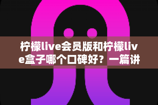 柠檬live会员版和柠檬live盒子哪个口碑好？一篇讲透的深度对比评测指南