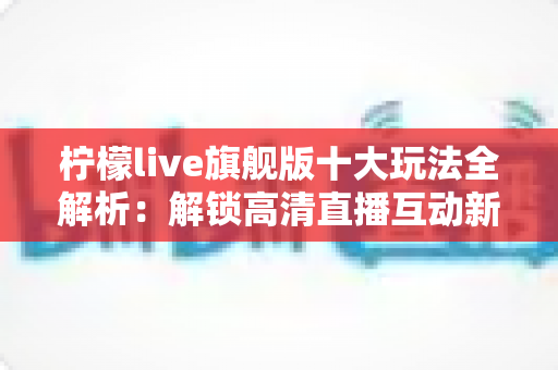 柠檬live旗舰版十大玩法全解析:解锁高清直播互动新体验的完整指南 柠檬live旗舰版十大玩法全解析:解锁高清直播互动新体验的完整指南