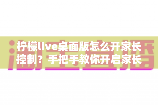 柠檬live桌面版怎么开家长控制?手把手教你开启家长控制与使用管理全攻略 柠檬live桌面版怎么开家长控制?手把手教你开启家长控制与使用管理全攻略