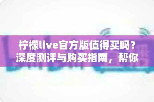 柠檬live官方版值得买吗？深度测评与购买指南，帮你避坑省钱做决定