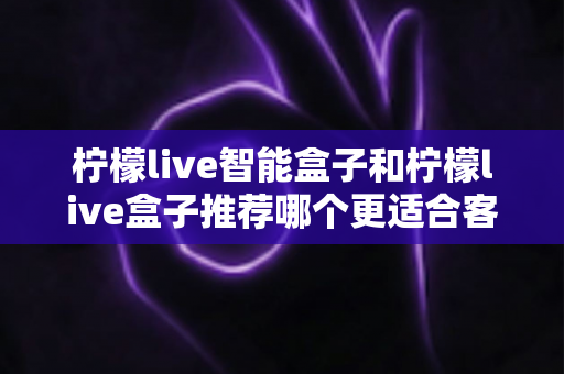柠檬live智能盒子和柠檬live盒子推荐哪个更适合客厅?一份帮你做决定的家庭影音选购深度指南 柠檬live智能盒子和柠檬live盒子推荐哪个更适合客厅?一份帮你做决定的家庭影音选购深度指南