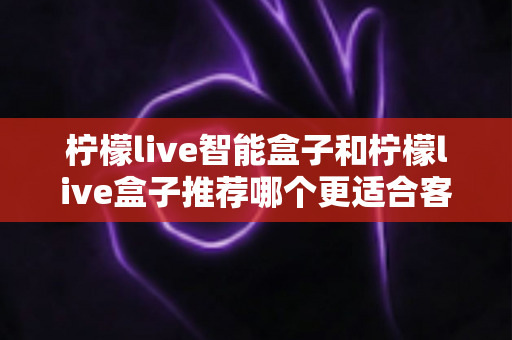 柠檬live智能盒子和柠檬live盒子推荐哪个更适合客厅？一份帮你做决定的家庭影音选购深度指南