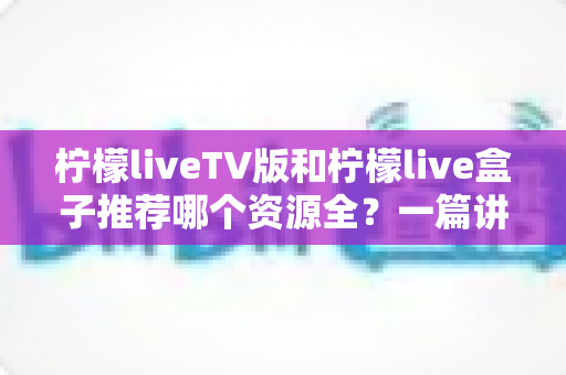 柠檬liveTV版和柠檬live盒子推荐哪个资源全？一篇讲透差异的实用对比指南