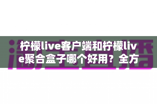 柠檬live客户端和柠檬live聚合盒子哪个好用?全方位深度对比评测,看完不再纠结 柠檬live客户端和柠檬live聚合盒子哪个好用?全方位深度对比评测,看完不再纠结