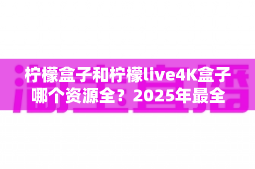 柠檬盒子和柠檬live4K盒子哪个资源全?2025年最全对比评测与选购指南 柠檬盒子和柠檬live4K盒子哪个资源全?2025年最全对比评测与选购指南