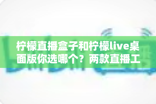 柠檬直播盒子和柠檬live桌面版你选哪个?两款直播工具全方位深度对比评测指南 柠檬直播盒子和柠檬live桌面版你选哪个?两款直播工具全方位深度对比评测指南