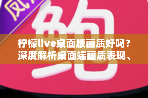 柠檬live桌面版画质好吗?深度解析桌面端画质表现、影响因素与实用优化技巧 柠檬live桌面版画质好吗?深度解析桌面端画质表现、影响因素与实用优化技巧