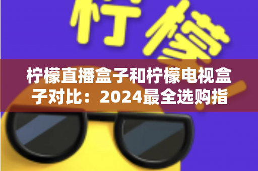 柠檬直播盒子和柠檬电视盒子对比：2024最全选购指南，看完再买不踩坑！