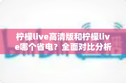 柠檬live高清版和柠檬live哪个省电？全面对比分析与省电技巧大公开