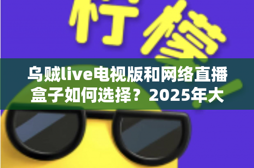 乌贼live电视版和网络直播盒子如何选择？2025年大屏观影选购终极指南