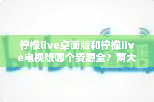 柠檬live桌面版和柠檬live电视版哪个资源全？两大版本深度对比与选择指南