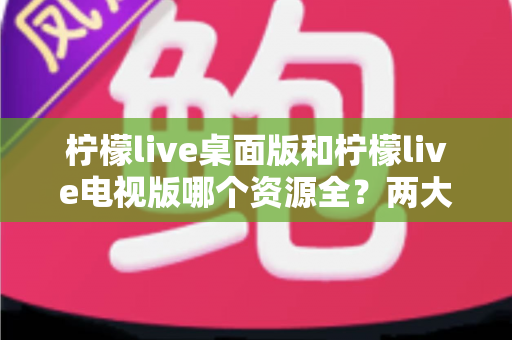 柠檬live桌面版和柠檬live电视版哪个资源全？两大版本深度对比与选择指南