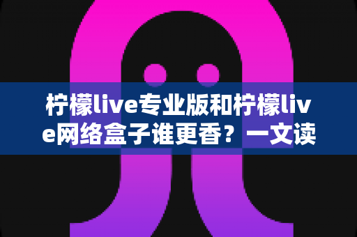 柠檬live专业版和柠檬live网络盒子谁更香？一文读懂两者差异，选对不花冤枉钱
