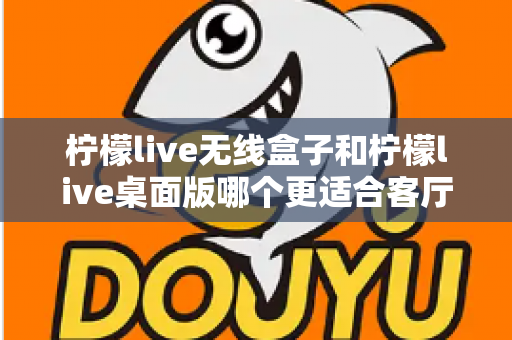 柠檬live无线盒子和柠檬live桌面版哪个更适合客厅？全维度对比评测与家庭选购实用指南
