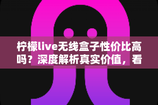 柠檬live无线盒子性价比高吗？深度解析真实价值，看完再决定买不买