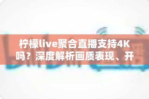 柠檬live聚合直播支持4K吗？深度解析画质表现、开启条件与观看体验全指南