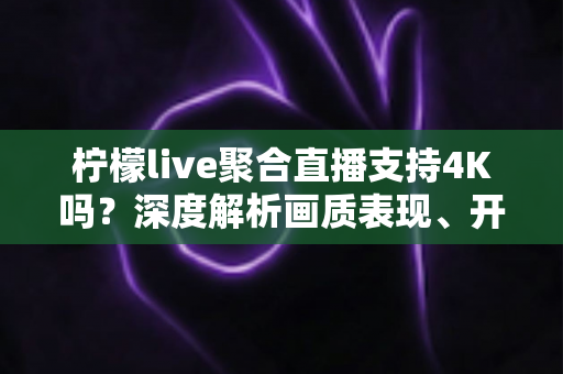 柠檬live聚合直播支持4K吗？深度解析画质表现、开启条件与观看体验全指南