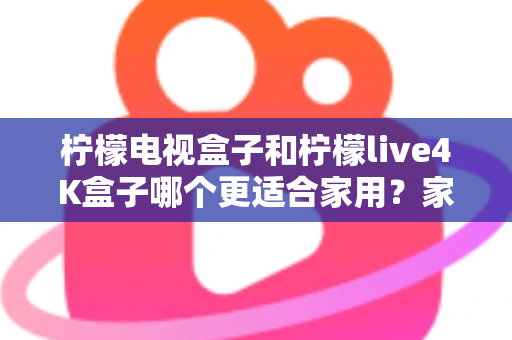 柠檬电视盒子和柠檬live4K盒子哪个更适合家用？家庭选购深度对比与实用指南