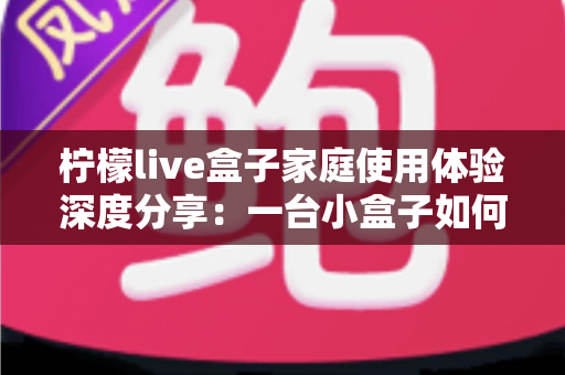 柠檬live盒子家庭使用体验深度分享：一台小盒子如何重新点亮全家人的客厅时光