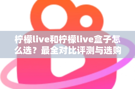 柠檬live和柠檬live盒子怎么选？最全对比评测与选购指南，帮你一次选对不踩坑