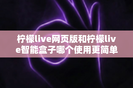 柠檬live网页版和柠檬live智能盒子哪个使用更简单？全方位对比评测帮你找到最适合的观看方式
