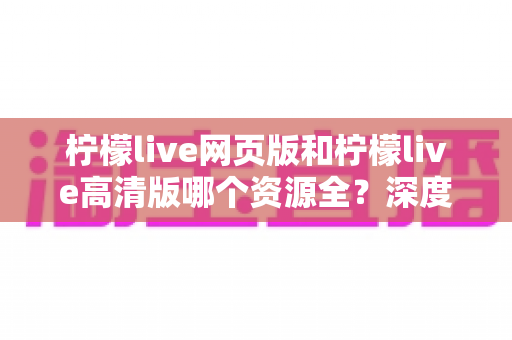 柠檬live网页版和柠檬live高清版哪个资源全?深度对比解析帮你选出最佳观看方案 柠檬live网页版和柠檬live高清版哪个资源全?深度对比解析帮你选出最佳观看方案