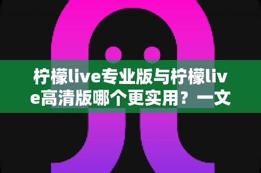 柠檬live专业版与柠檬live高清版哪个更实用？一文看懂两大版本差异，选对版本不花冤枉钱
