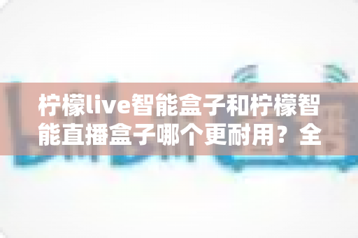 柠檬live智能盒子和柠檬智能直播盒子哪个更耐用？全面深度对比评测帮你选对直播设备
