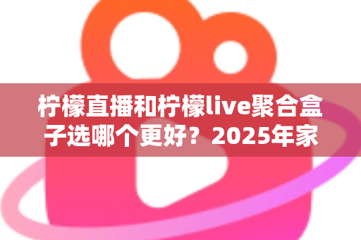 柠檬直播和柠檬live聚合盒子选哪个更好？2025年家庭观影选购指南深度解析