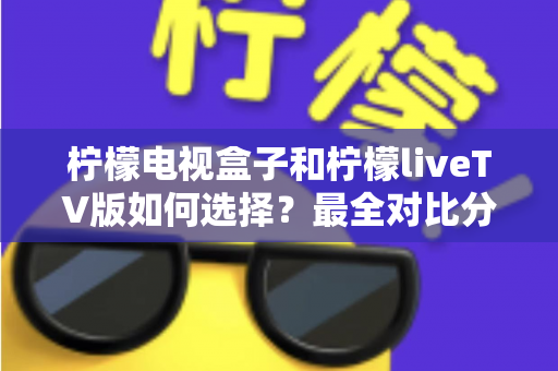 柠檬电视盒子和柠檬liveTV版如何选择？最全对比分析与实用选购指南