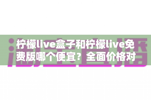 柠檬live盒子和柠檬live免费版哪个便宜?全面价格对比与选购避坑指南 柠檬live盒子和柠檬live免费版哪个便宜?全面价格对比与选购避坑指南