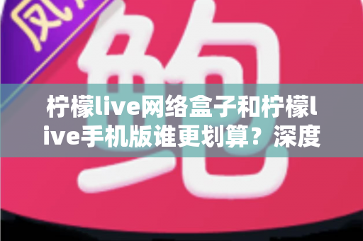 柠檬live网络盒子和柠檬live手机版谁更划算？深度对比分析助你理性选择