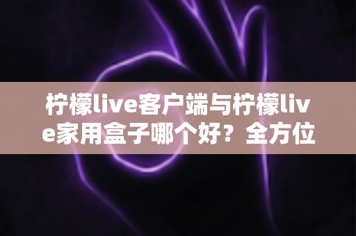 柠檬live客户端与柠檬live家用盒子哪个好？全方位深度对比评测与选购指南