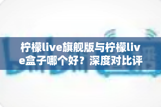 柠檬live旗舰版与柠檬live盒子哪个好?深度对比评测帮你选对直播工具 柠檬live旗舰版与柠檬live盒子哪个好?深度对比评测帮你选对直播工具