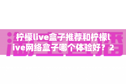 柠檬live盒子推荐和柠檬live网络盒子哪个体验好？2025年最全选购对比指南与深度测评