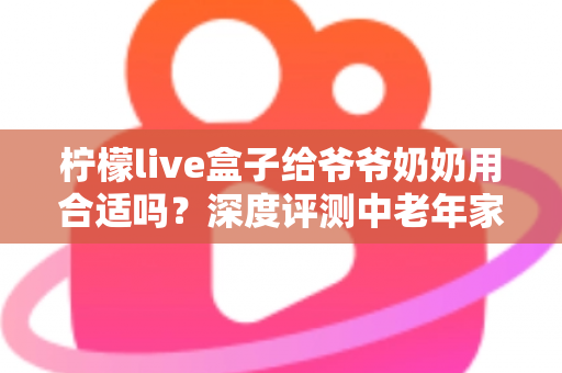 柠檬live盒子给爷爷奶奶用合适吗?深度评测中老年家庭视听新选择 柠檬live盒子给爷爷奶奶用合适吗?深度评测中老年家庭视听新选择