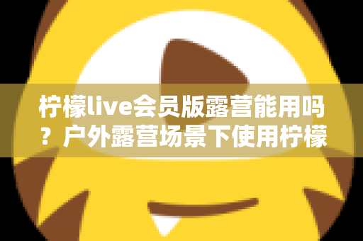 柠檬live会员版露营能用吗？户外露营场景下使用柠檬live会员版的完整解析与实用指南