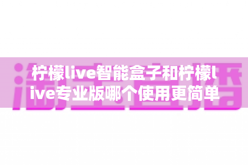 柠檬live智能盒子和柠檬live专业版哪个使用更简单？新手也能一看就懂的全面对比指南