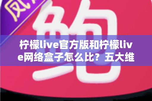 柠檬live官方版和柠檬live网络盒子怎么比？五大维度全面解析，帮你选对不花冤枉钱
