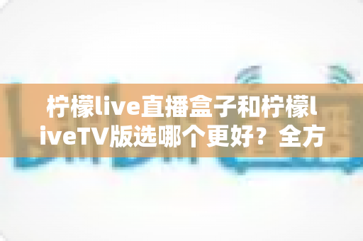 柠檬live直播盒子和柠檬liveTV版选哪个更好？全方位对比评测助你轻松做决定