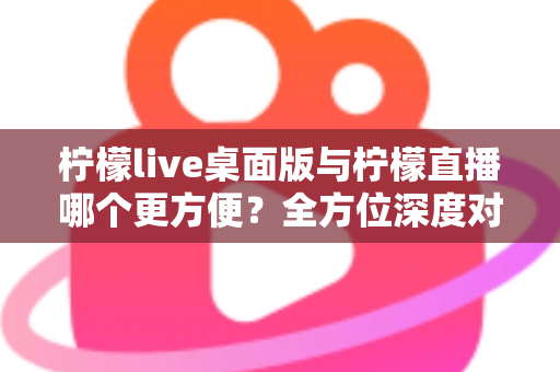 柠檬live桌面版与柠檬直播哪个更方便？全方位深度对比评测，助你快速找到最适合自己的直播使用方案
