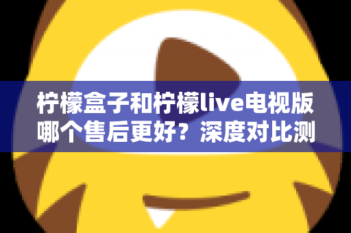柠檬盒子和柠檬live电视版哪个售后更好？深度对比测评帮你选对不踩坑