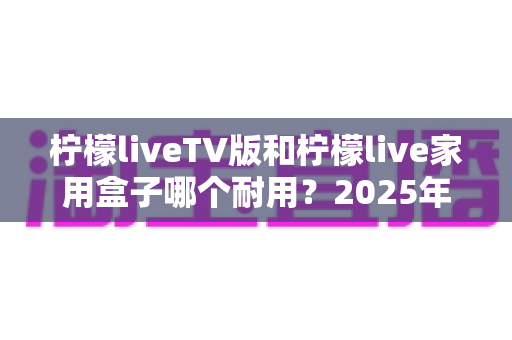 柠檬liveTV版和柠檬live家用盒子哪个耐用？2025年深度选购与耐用性全面解析指南