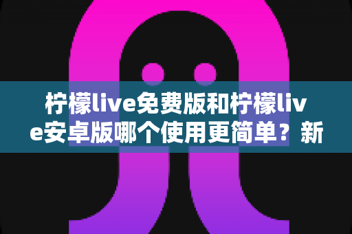 柠檬live免费版和柠檬live安卓版哪个使用更简单？新手必看的完整对比指南与选择建议