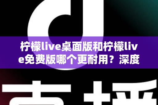 柠檬live桌面版和柠檬live免费版哪个更耐用？深度对比解析帮你选对版本