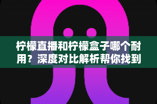 柠檬直播和柠檬盒子哪个耐用？深度对比解析帮你找到答案
