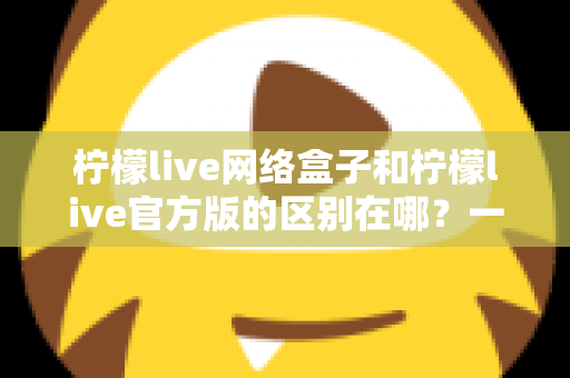 柠檬live网络盒子和柠檬live官方版的区别在哪？一文读懂两大版本的核心差异与选择指南