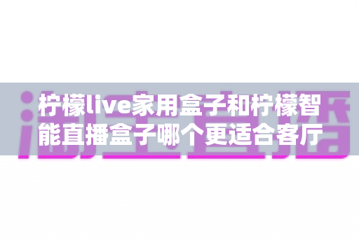柠檬live家用盒子和柠檬智能直播盒子哪个更适合客厅？深度对比评测助你选对不选贵